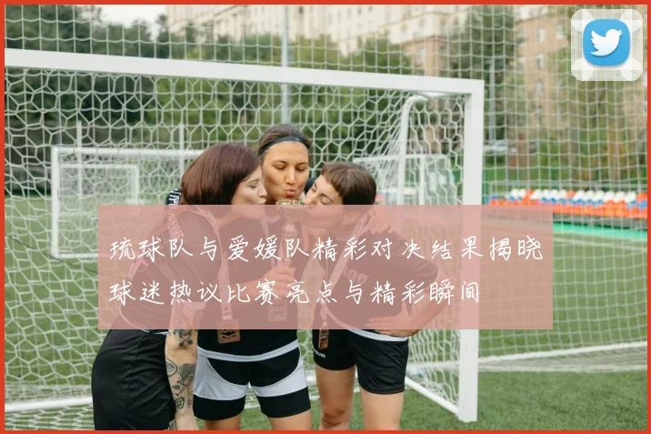 琉球队与爱媛队精彩对决结果揭晓球迷热议比赛亮点与精彩瞬间