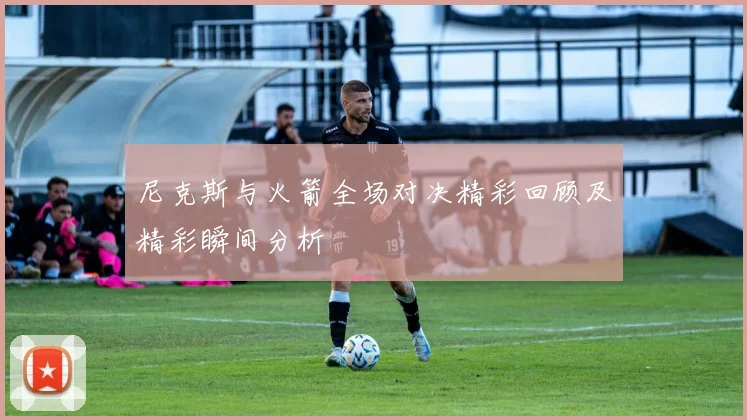 尼克斯与火箭全场对决精彩回顾及精彩瞬间分析